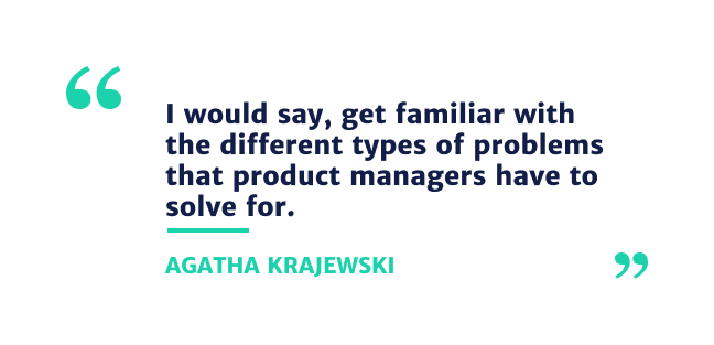I would say get familiar with the different types of problems that product managers have to solve for.