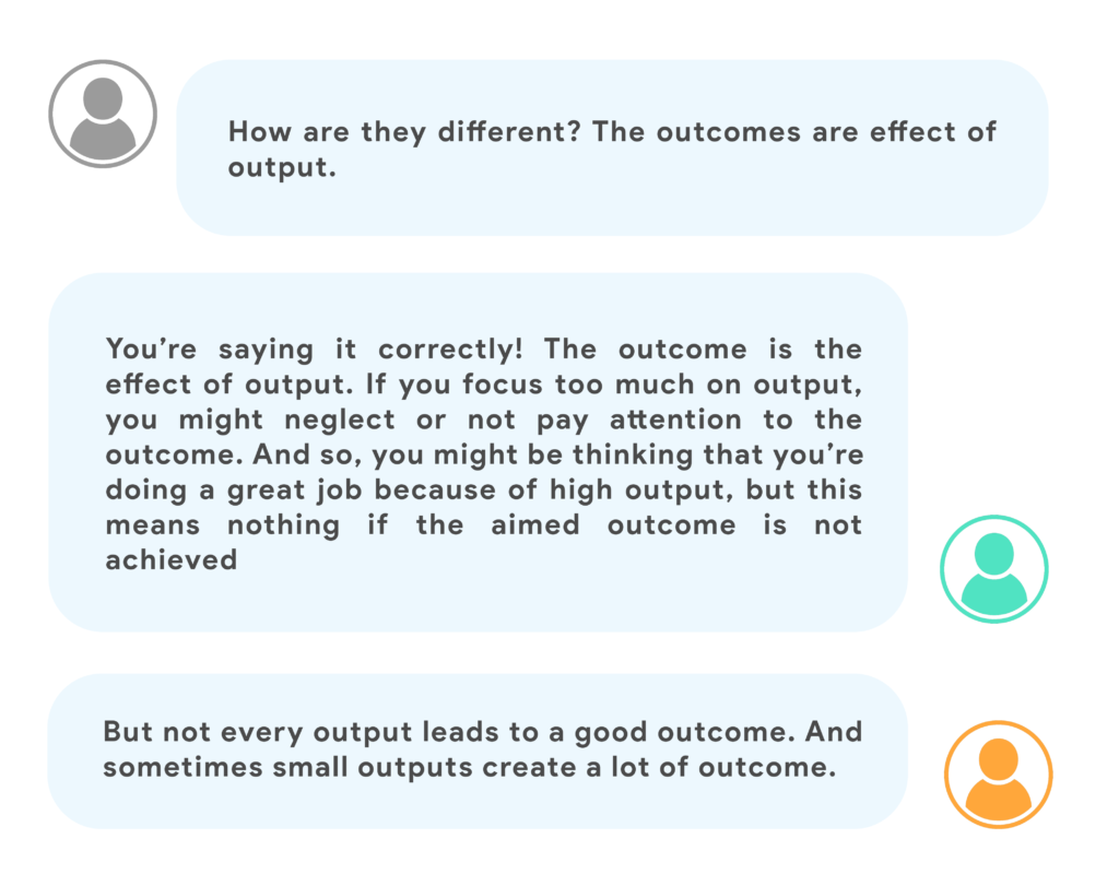 How are they different ? The outcomes are effect of output.You’re saying it correctly! The outcome is the effect of output. If you focus too much on output, you might neglect or not pay attention to the outcome. And so, you might be thinking that you’re doing a great job because of high output, but this means nothing if the aimed outcome is not achieved.But not every output leads to a good outcome. And sometimes small outputs create a lot of outcome.