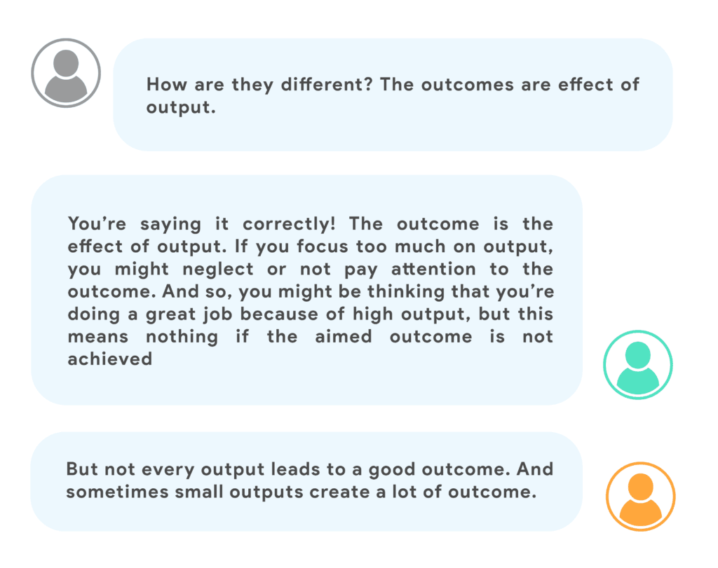 How are they different ? The outcomes are effect of output.You’re saying it correctly! The outcome is the effect of output. If you focus too much on output, you might neglect or not pay attention to the outcome. And so, you might be thinking that you’re doing a great job because of high output, but this means nothing if the aimed outcome is not achieved.But not every output leads to a good outcome. And sometimes small outputs create a lot of outcome.