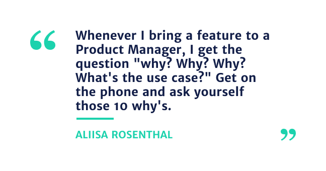 "Whenever I bring a feature to a Product Manager, I get thee question"Why? Why? Why?  whats the use case?" Get on the phone and ask yourself those 10 why's" - Alissa Rosenthal