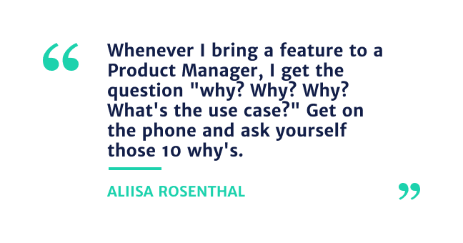 "Whenever I bring a feature to a Product Manager, I get thee question"Why? Why? Why? whats the use case?" Get on the phone and ask yourself those 10 why's" - Alissa Rosenthal