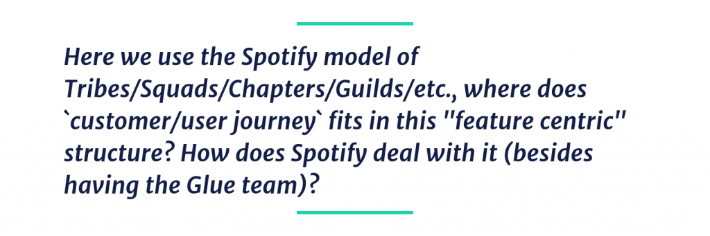 Here we use the Spotify model of Tribes/Squads/Chapters/Guilds/etc., where does `customer/user journey` fits in this "feature centric" structure? How does Spotify deal with it (besides having the Glue team)?