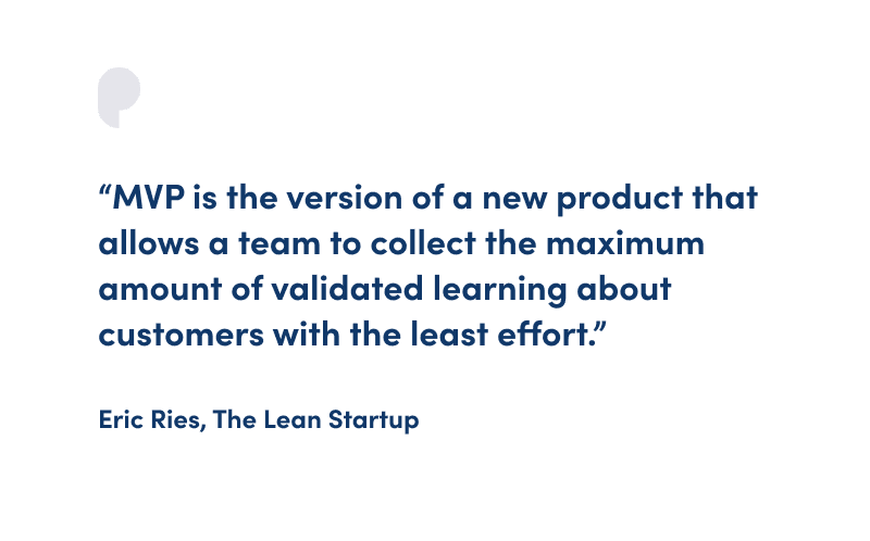 "MVP is the version of a new product that allows a team to collect the maximum amount of validated learning about customers with the least effort." Eric Ries, The Lean Startup