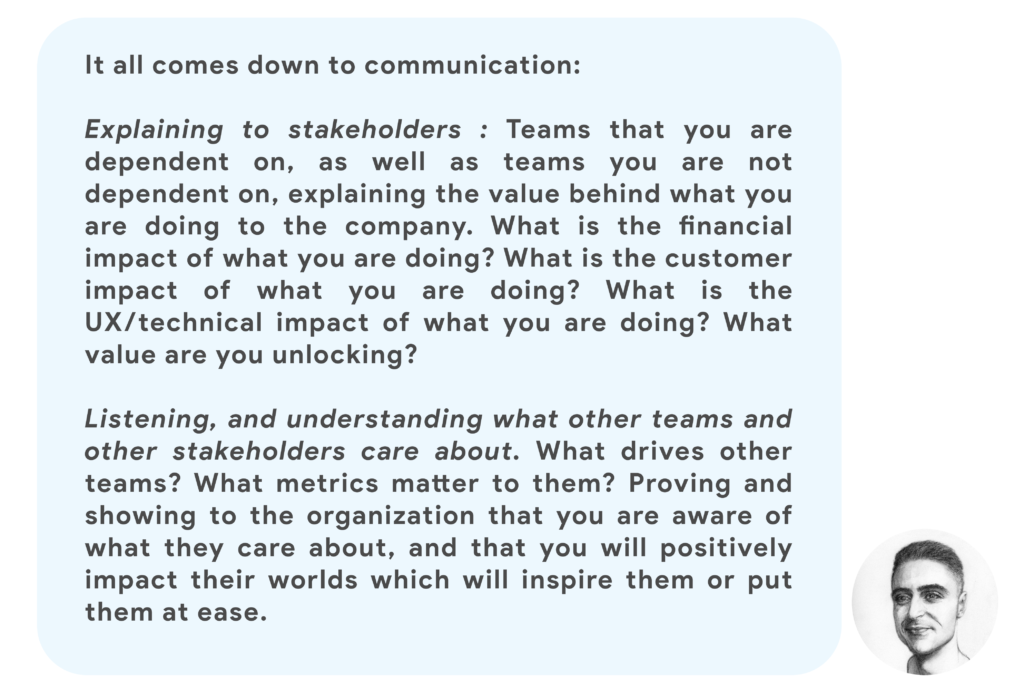 It all comes down to communication:Explaining to stakeholders : Teams that you are dependent on, as well as teams you are not dependent on, explaining the value behind what you are doing to the company. What is the financial impact of what you are doing? What is the customer impact of what you are doing? What is the UX/technical impact of what you are doing? What value are you unlocking?Listening, and understanding what other teams and other stakeholders care about. What drives other teams? What metrics matter to them? Proving and showing to the organization that you are aware of what they care about, and that you will positively impact their worlds which will inspire them or put them at ease.