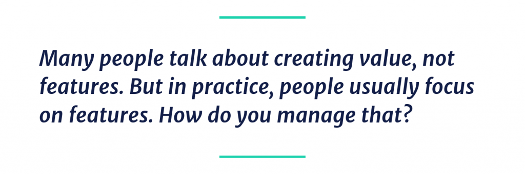 Many people talk about creating value, not features. But in practice, people usually focus on features. How do you manage that?