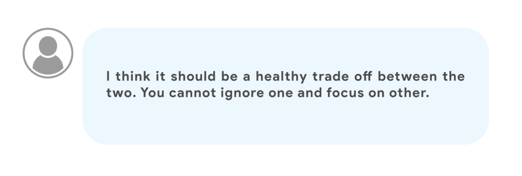 I think it should be a healthy trade off between the two. You cannot ignore one and focus on other.