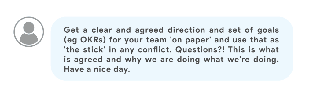 Get a clear and agreed direction and set of goals (eg OKRs) for your team 'on paper' and use that as 'the stick' in any conflict. Questions?! This is what is agreed and why we are doing what we're doing. Have a nice day.