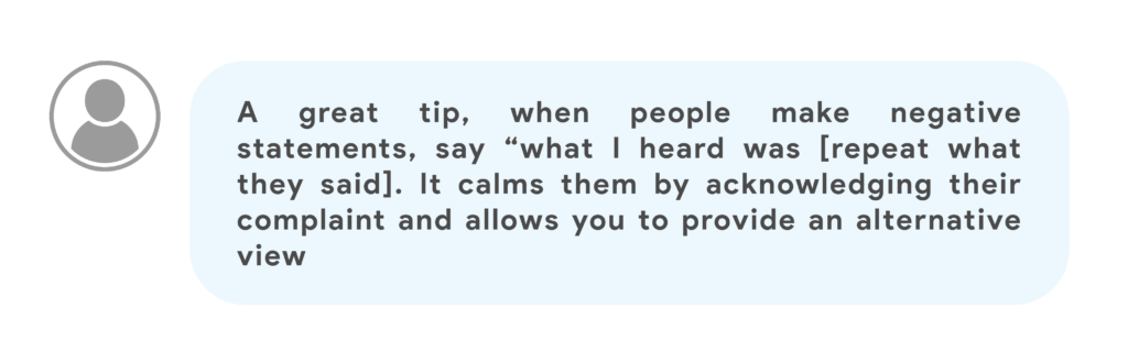 A great tip, when people make negative statements, say “what I heard was [repeat what they said]. It calms them by acknowledging their complaint and allows you to provide an alternative view