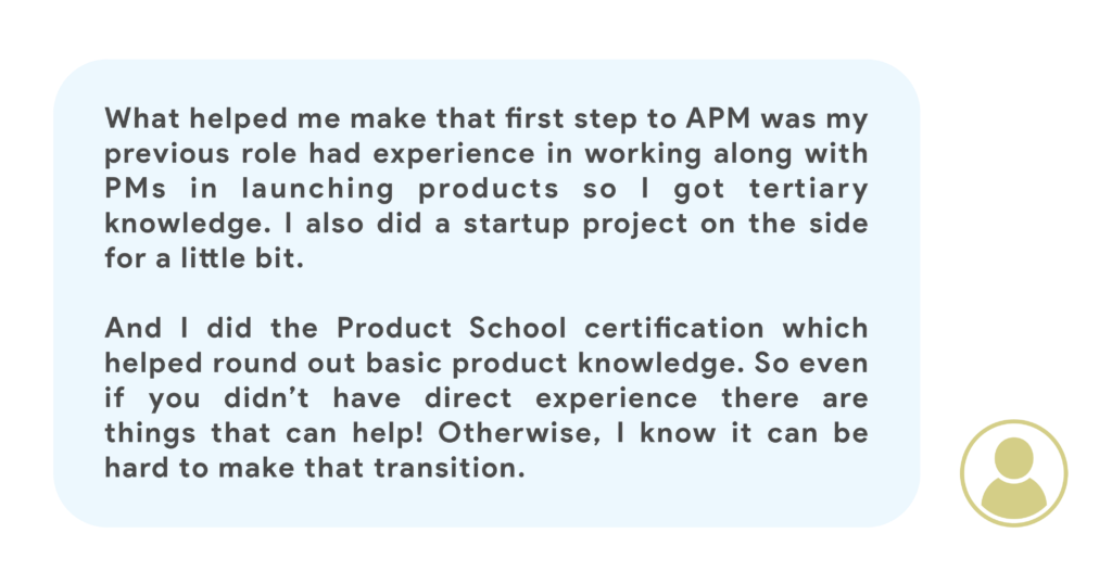 What helped me make that first step to APM was my previous role had experience in working along with PMs in launching products so I got tertiary knowledge. I also did a startup project on the side for a little bit. And I did the Product School course which helped round out basic product knowledge. So even if you didn’t have direct experience there are things that can help! Otherwise, I know it can be hard to make that transition.