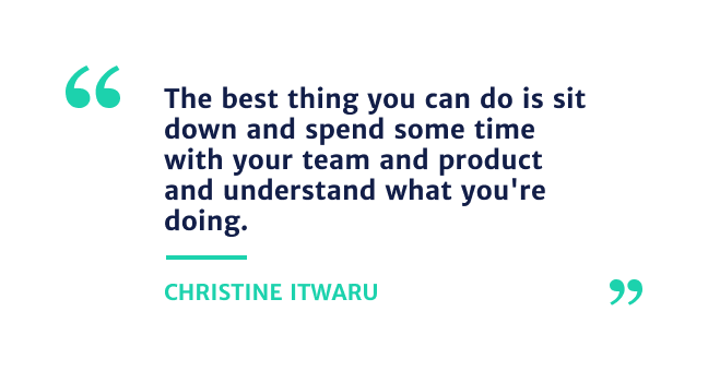 "The best thing you can do is sit down and spend sometime with your team and product and understand what you're doing." - Christine Itwaru 