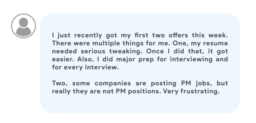 I just recently got my first two offers this week. There were multiple things for me. One, my resume needed serious tweaking. Once I did that, it got easier. Also, I did major prep for interviewing and for every interview.Two, some companies are posting PM jobs, but really they are not PM positions. Very frustrating.