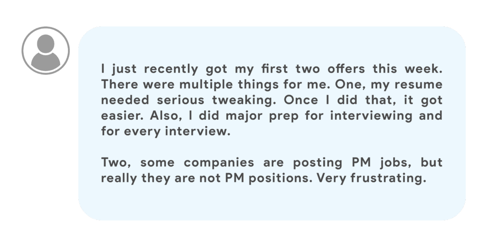 I just recently got my first two offers this week. There were multiple things for me. One, my resume needed serious tweaking. Once I did that, it got easier. Also, I did major prep for interviewing and for every interview.Two, some companies are posting PM jobs, but really they are not PM positions. Very frustrating.