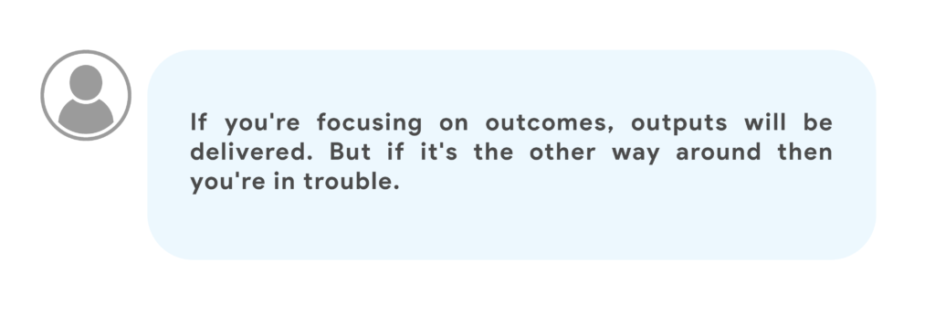 If you're focusing on outcomes, outputs will be delivered. But if it's the other way around then you're in trouble