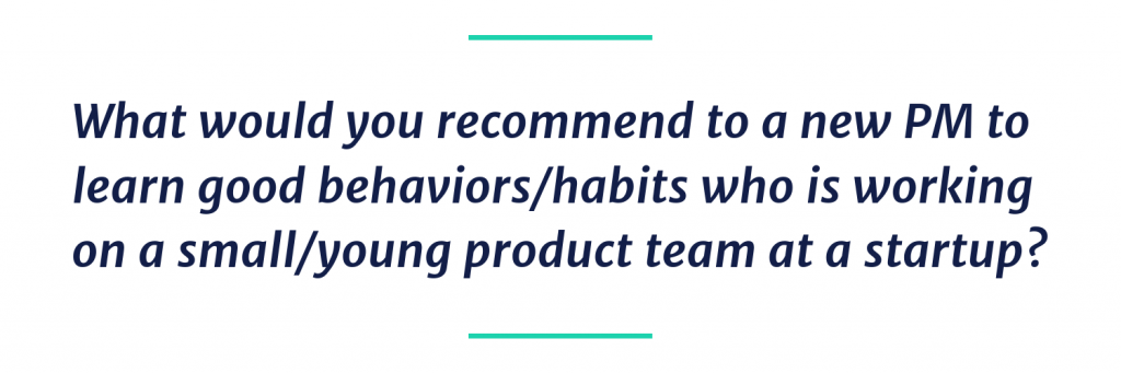 What would you recommend to a new PM to learn good behaviors/habits who is working on a small/young product team at a startup?