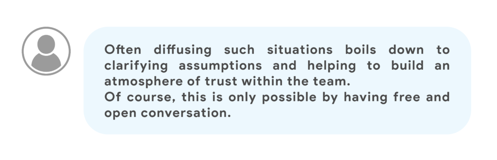 Often diffusing such situations boils down to clarifying assumptions and helping to build an atmosphere of trust within the team.Of course, this is only possible by having free and open conversation.