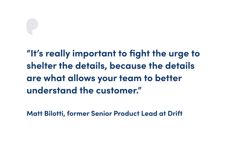 “It’s really important to fight the urge to shelter the details, because the details are what allows your team to better understand the customer.” Matt Bilotti, former Senior Product Lead at Drift