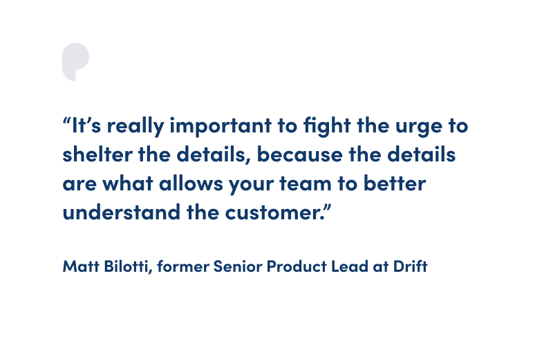 “It’s really important to fight the urge to shelter the details, because the details are what allows your team to better understand the customer.” Matt Bilotti, former Senior Product Lead at Drift