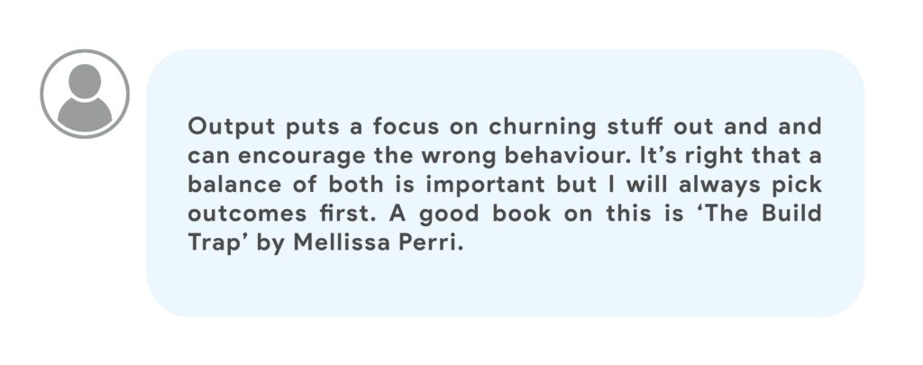 Output puts a focus on churning stuff out and and can encourage the wrong behaviour. It’s right that a balance of both is important but I will always pick outcomes first. A good book on this is ‘The Build Trap’ by Mellissa Perri.