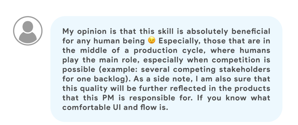 My opinion is that this skill is absolutely beneficial for any human being 😉 Especially, those that are in the middle of a production cycle, where humans play the main role, especially when competition is possible (example: several competing stakeholders for one backlog). As a side note, I am also sure that this quality will be further reflected in the products that this PM is responsible for. If you know what comfortable UI and flow is.