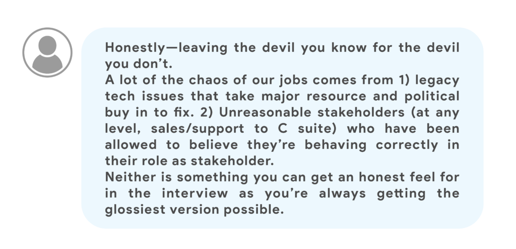 Honestly—leaving the devil you know for the devil you don’t.A lot of the chaos of our jobs comes from 1) legacy tech issues that take major resource and political buy in to fix. 2) Unreasonable stakeholders (at any level, sales/support to C suite) who have been allowed to believe they’re behaving correctly in their role as stakeholder.Neither is something you can get an honest feel for in the interview as you’re always getting the glossiest version possible.