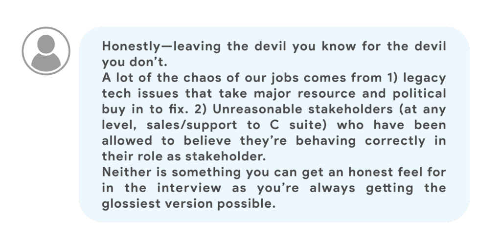 Honestly—leaving the devil you know for the devil you don’t.A lot of the chaos of our jobs comes from 1) legacy tech issues that take major resource and political buy in to fix. 2) Unreasonable stakeholders (at any level, sales/support to C suite) who have been allowed to believe they’re behaving correctly in their role as stakeholder.Neither is something you can get an honest feel for in the interview as you’re always getting the glossiest version possible.